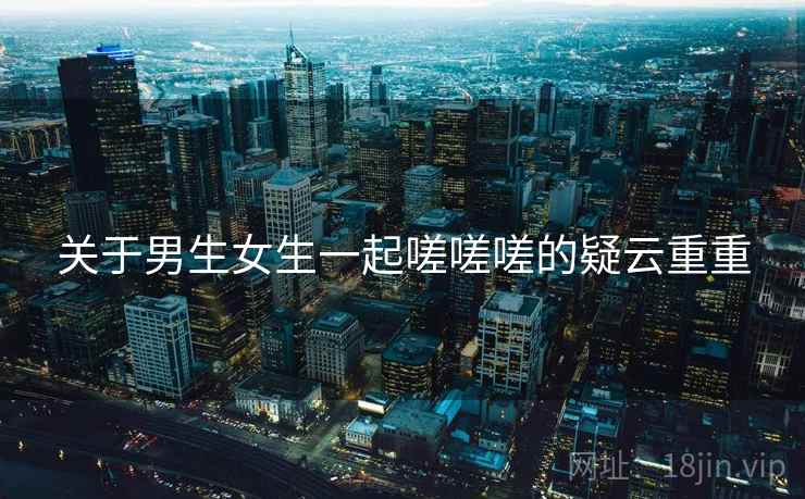 关于男生女生一起嗟嗟嗟的疑云重重