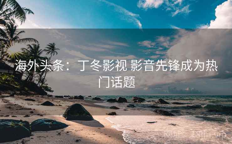 海外头条:丁冬影视 影音先锋成为热门话题 海外头条:丁冬影视 影音先锋成为热门话题