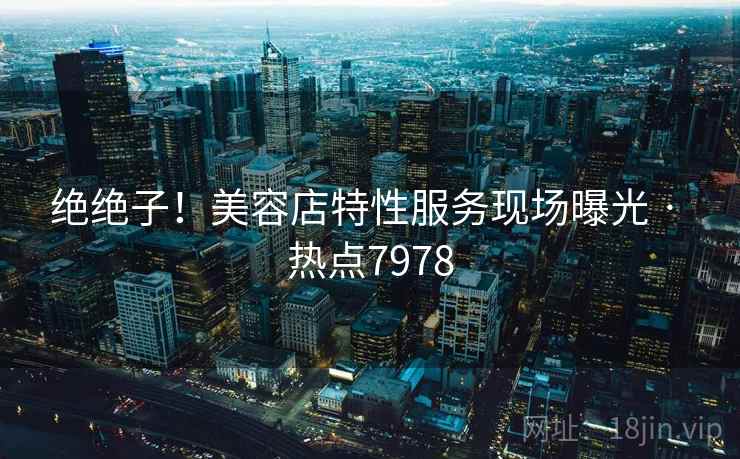 绝绝子！美容店特性服务现场曝光 · 热点7978