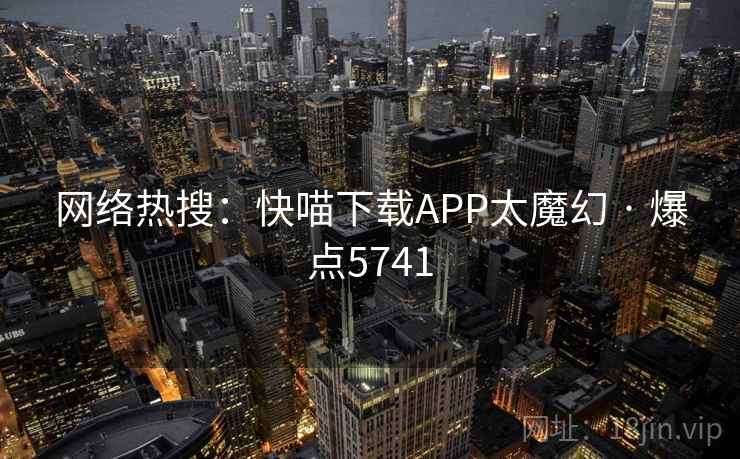 网络热搜:快喵下载APP太魔幻 · 爆点5741 网络热搜:快喵下载APP太魔幻 · 爆点5741